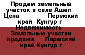 Продам земельный участок в селе Ашап › Цена ­ 450 000 - Пермский край, Кунгур г. Недвижимость » Земельные участки продажа   . Пермский край,Кунгур г.